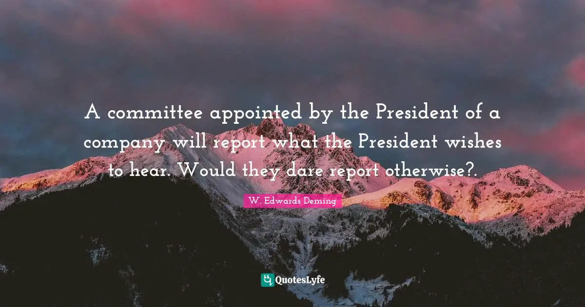 A committee appointed by the President of a company will report what the President wishes to hear. Would they dare report otherwise?.