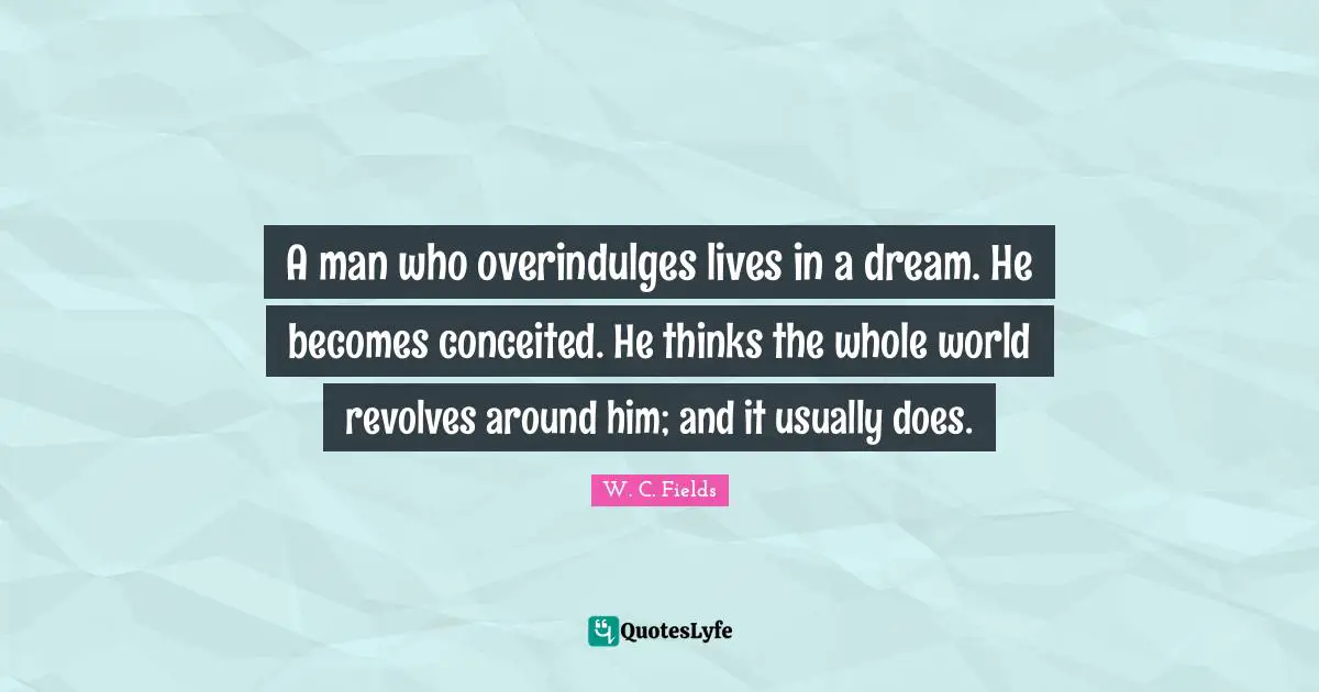 A man who overindulges lives in a dream. He becomes conceited. He thinks the whole world revolves around him; and it usually does.