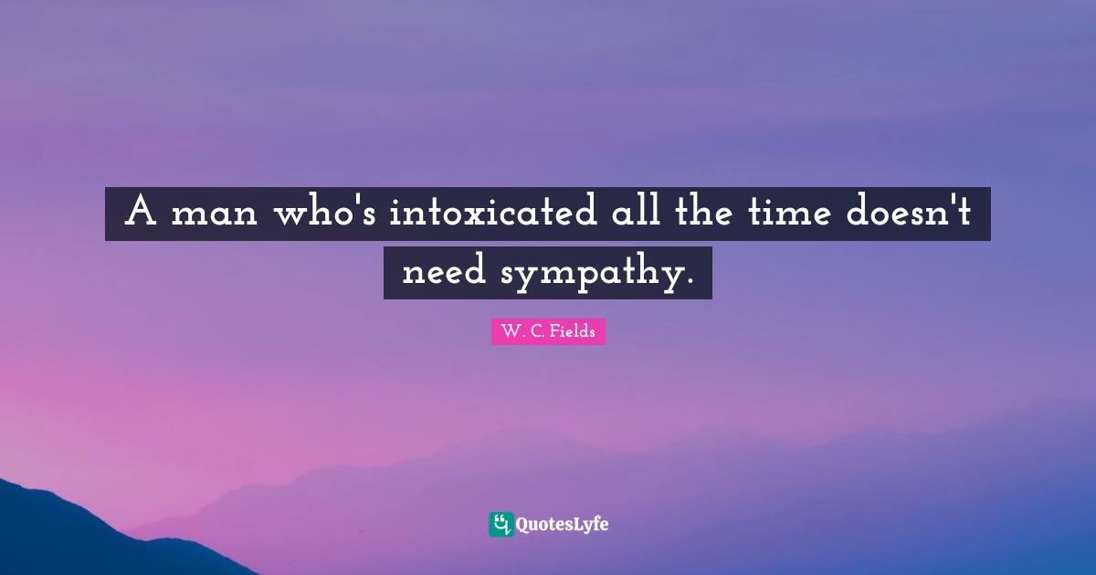 A man who's intoxicated all the time doesn't need sympathy.