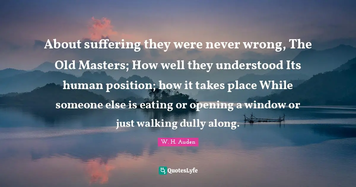 About suffering they were never wrong, The Old Masters; How well they understood Its human position; how it takes place While someone else is eating or opening a window or just walking dully along.