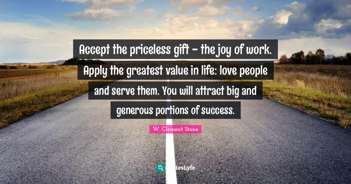 Accept the priceless gift the joy of work. Apply the greatest value