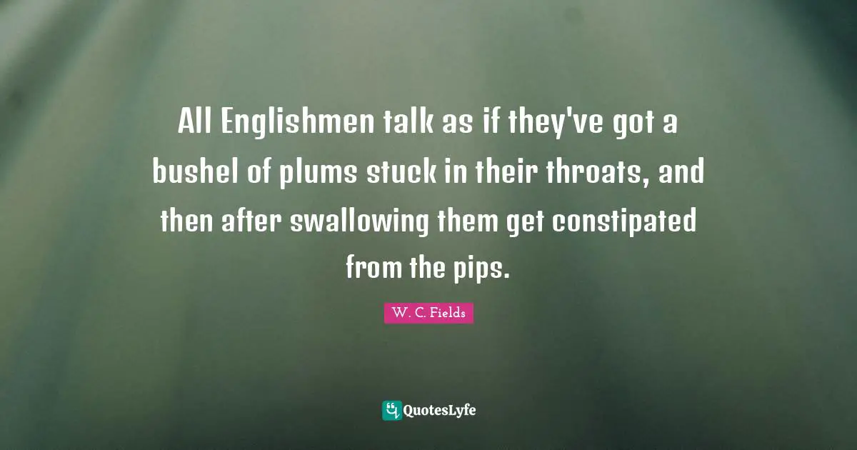 All Englishmen talk as if they've got a bushel of plums stuck in their throats, and then after swallowing them get constipated from the pips.