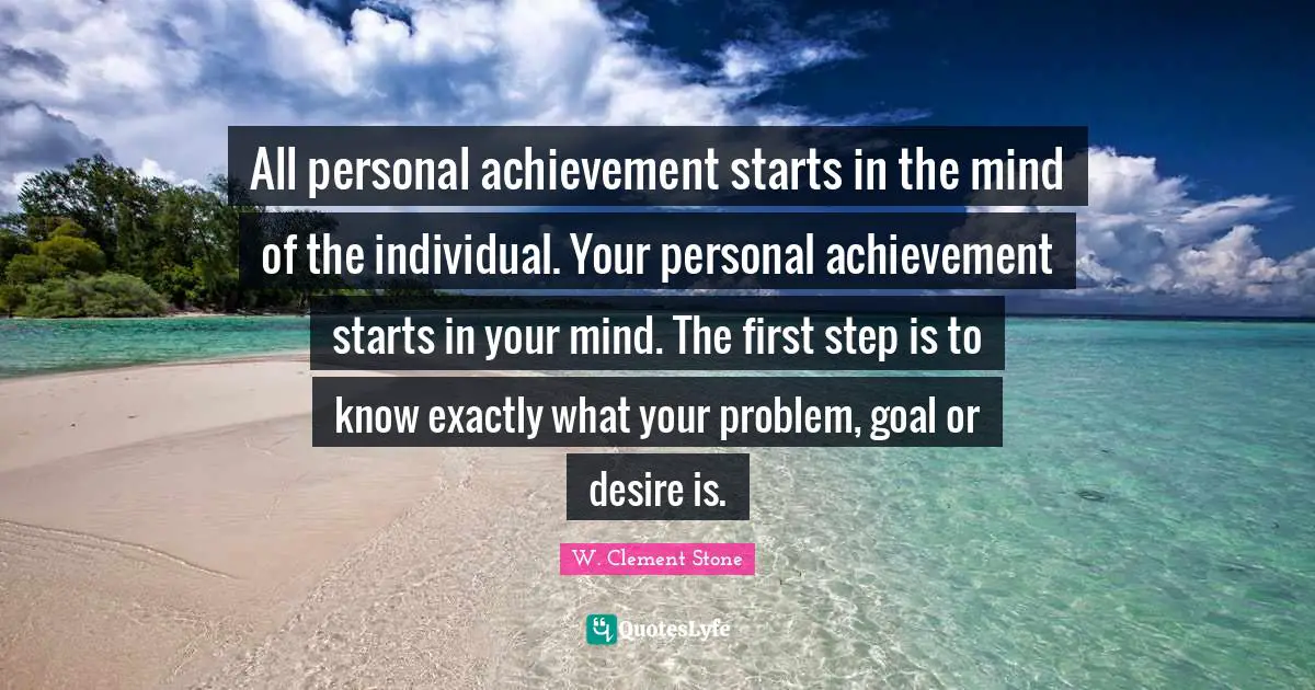 W. Clement Stone Quotes: "All personal achievement starts in the mind of the individual. Your personal achievement starts in your mind. The first step is to know exactly what your problem, goal or desire is."