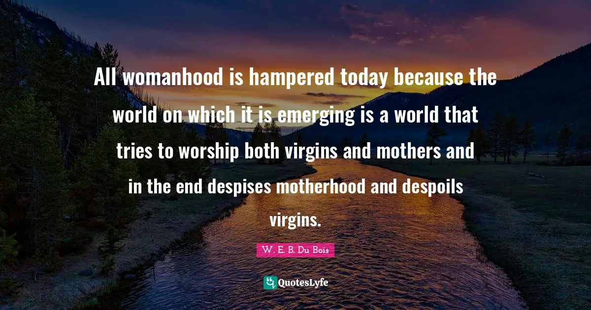 W.E.B. Du Bois Quotes: "All womanhood is hampered today because the world on which it is emerging is a world that tries to worship both virgins and mothers and in the end despises motherhood and despoils virgins."