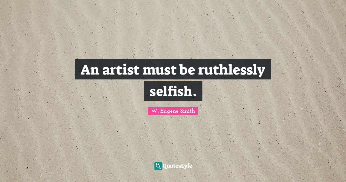 W. Eugene Smith Quotes: "An artist must be ruthlessly selfish."