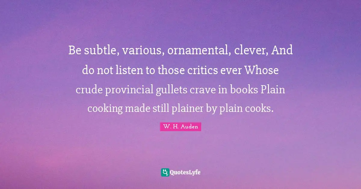 Be subtle, various, ornamental, clever, And do not listen to those critics ever Whose crude provincial gullets crave in books Plain cooking made still plainer by plain cooks.