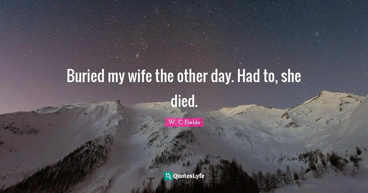 Buried my wife the other day. Had to, she died.