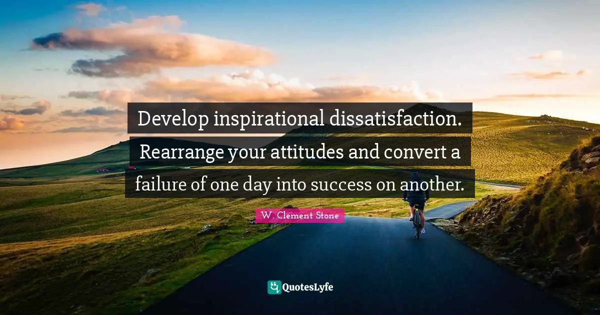 Develop inspirational dissatisfaction. Rearrange your attitudes and convert a failure of one day into success on another.