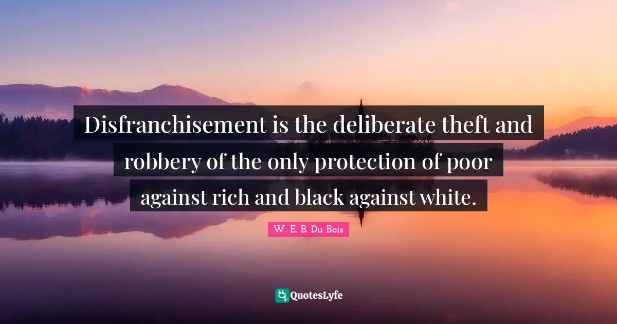 W.E.B. Du Bois Quotes: "Disfranchisement is the deliberate theft and robbery of the only protection of poor against rich and black against white."