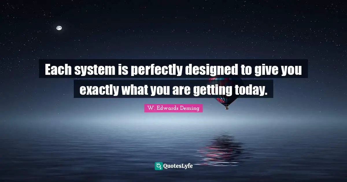 W. Edwards Deming Quotes: "Each system is perfectly designed to give you exactly what you are getting today."