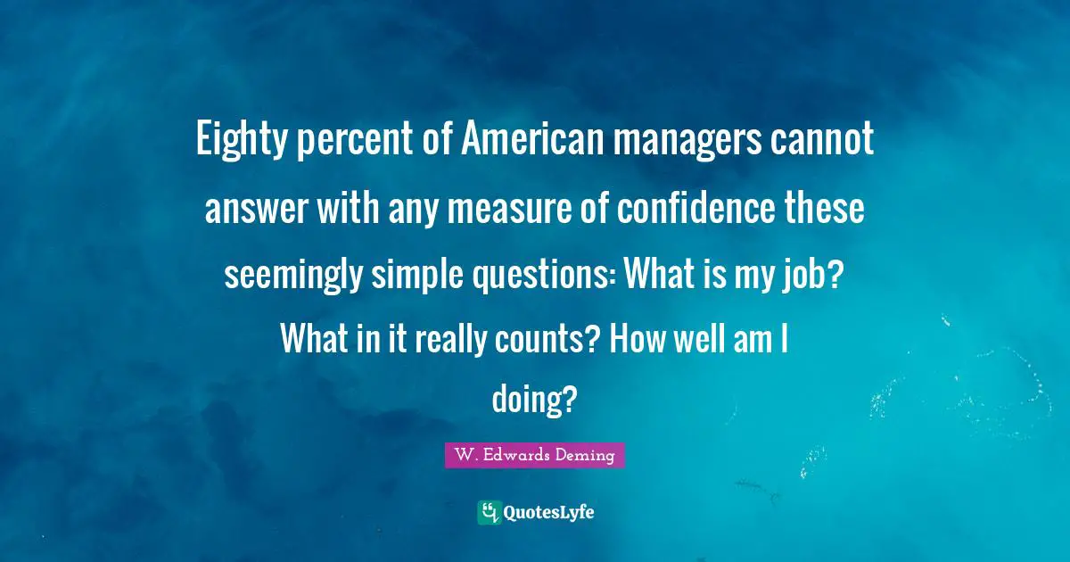 W. Edwards Deming Quotes: "Eighty percent of American managers cannot answer with any measure of confidence these seemingly simple questions: What is my job? What in it really counts? How well am I doing?"