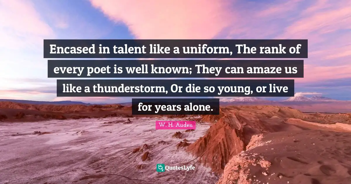 Encased in talent like a uniform, The rank of every poet is well known; They can amaze us like a thunderstorm, Or die so young, or live for years alone.