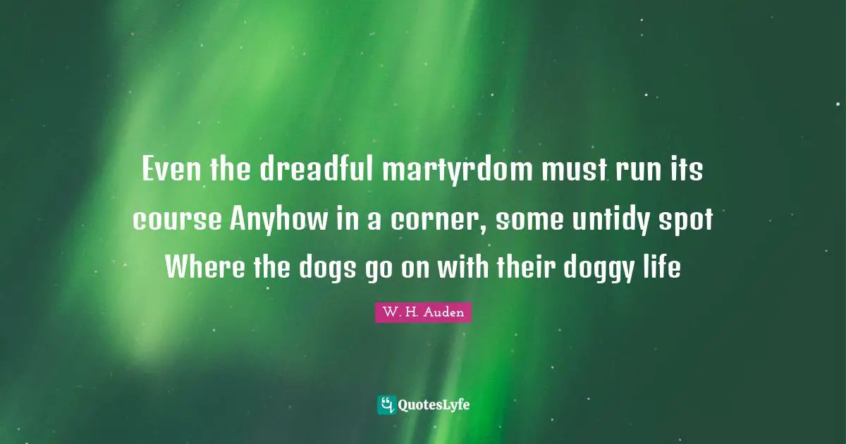 Even the dreadful martyrdom must run its course Anyhow in a corner, some untidy spot Where the dogs go on with their doggy life