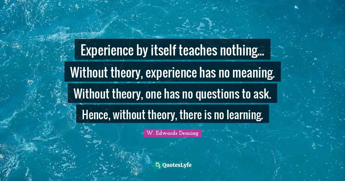 Experience by itself teaches nothing... Without theory, experience has no meaning. Without theory, one has no questions to ask. Hence, without theory, there is no learning.