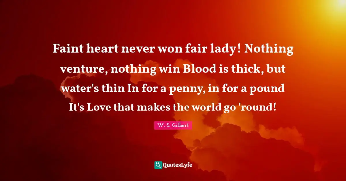 Faint heart never won fair lady! Nothing venture, nothing win Blood is thick, but water's thin In for a penny, in for a pound It's Love that makes the world go 'round!