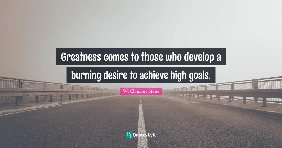 Greatness comes to those who develop a burning desire to achieve high goals.