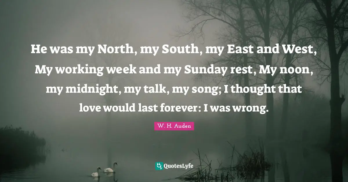 He was my North, my South, my East and West, My working week and my Sunday rest, My noon, my midnight, my talk, my song; I thought that love would last forever: I was wrong.