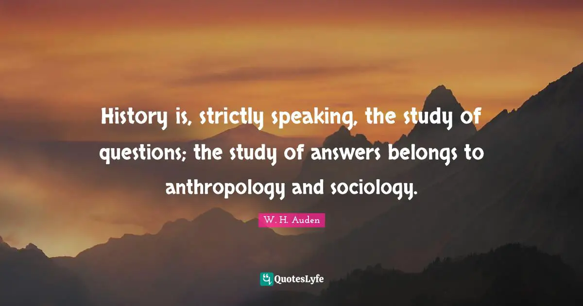 History is, strictly speaking, the study of questions; the study of answers belongs to anthropology and sociology.