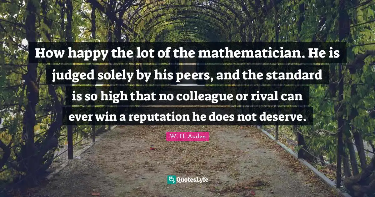 How happy the lot of the mathematician. He is judged solely by his peers, and the standard is so high that no colleague or rival can ever win a reputation he does not deserve.