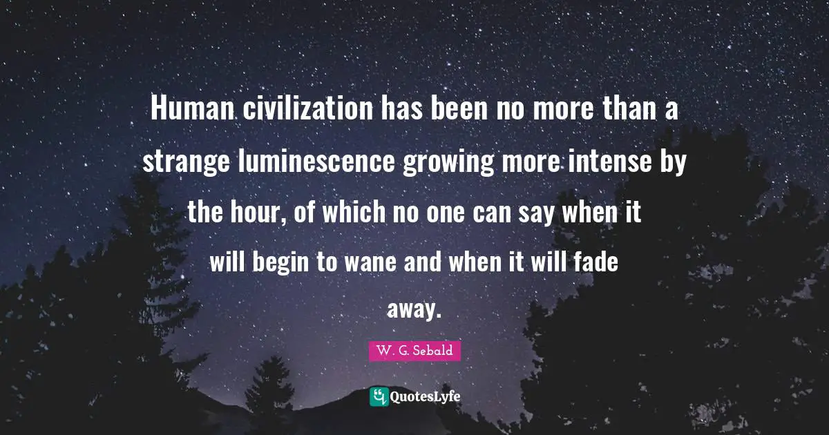Human civilization has been no more than a strange luminescence growing more intense by the hour, of which no one can say when it will begin to wane and when it will fade away.