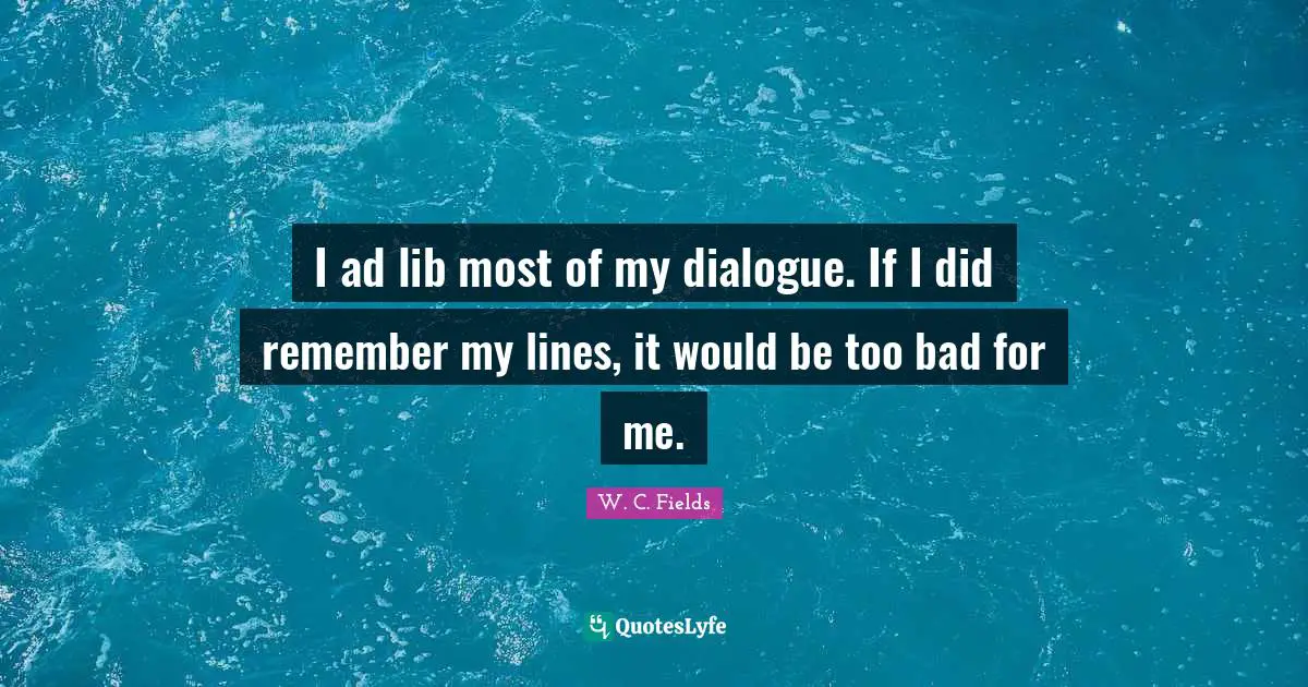 I ad lib most of my dialogue. If I did remember my lines, it would be too bad for me.