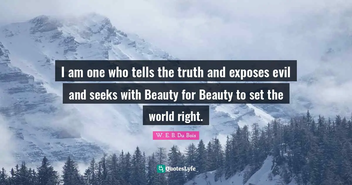 I am one who tells the truth and exposes evil and seeks with Beauty for Beauty to set the world right.