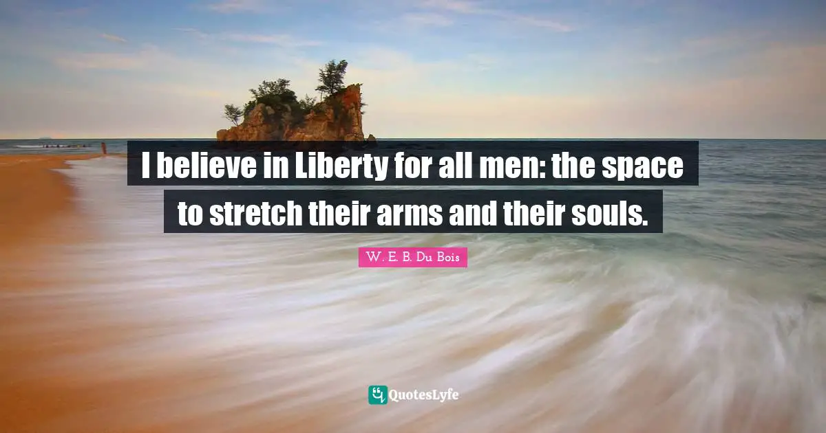 I believe in Liberty for all men: the space to stretch their arms and their souls.