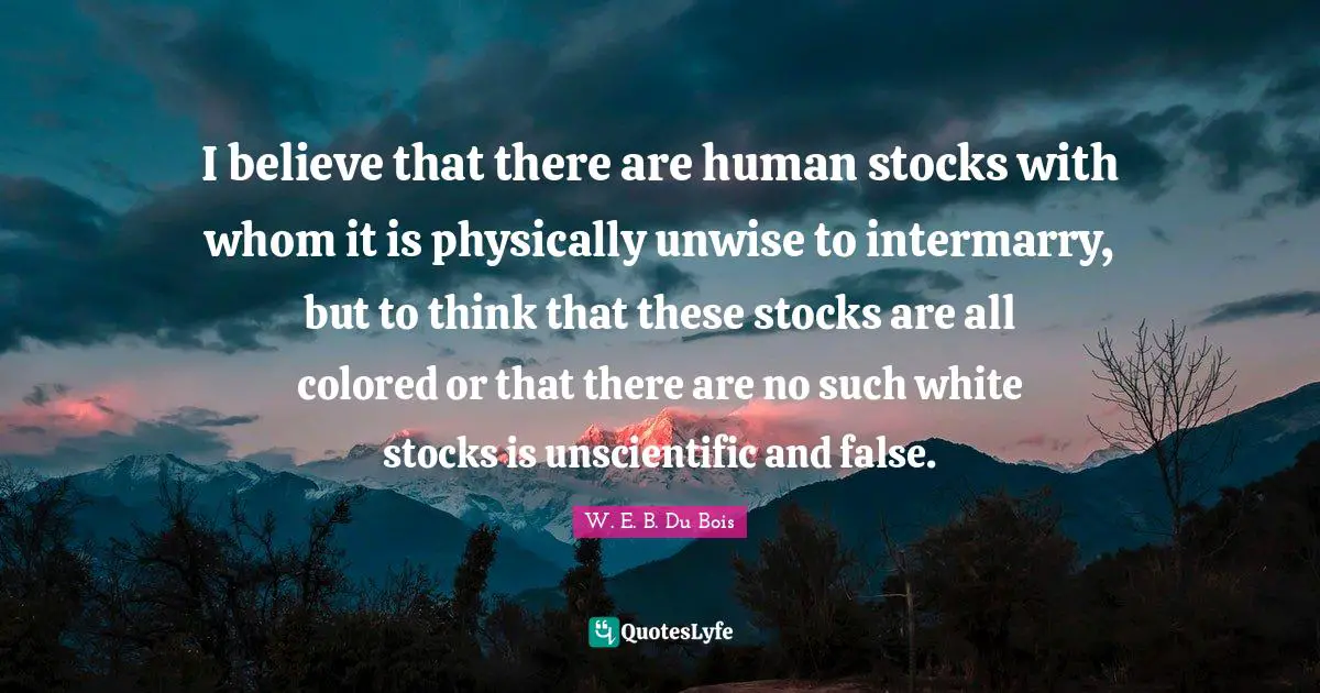 I believe that there are human stocks with whom it is physically unwise to intermarry, but to think that these stocks are all colored or that there are no such white stocks is unscientific and false.