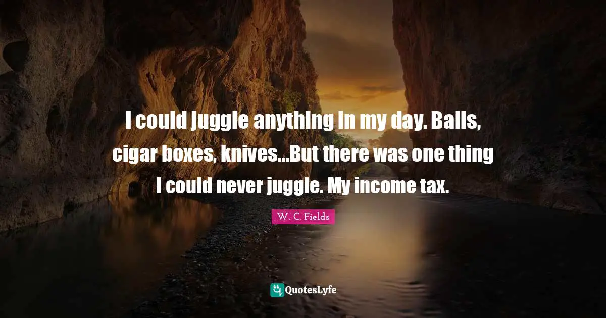 I could juggle anything in my day. Balls, cigar boxes, knives...But there was one thing I could never juggle. My income tax.