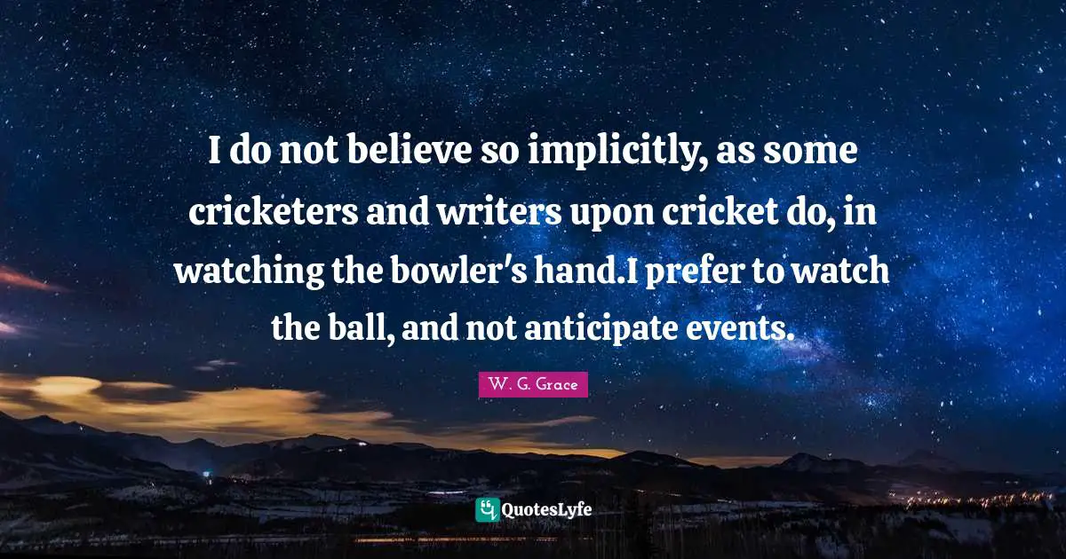 I do not believe so implicitly, as some cricketers and writers upon cricket do, in watching the bowler's hand.I prefer to watch the ball, and not anticipate events.