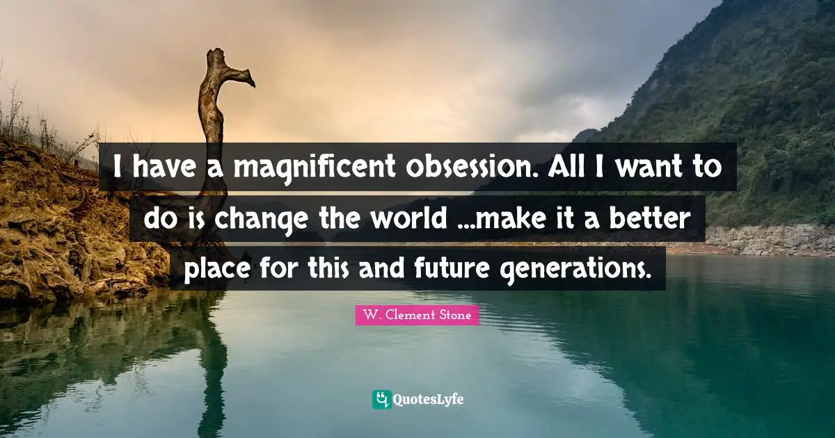 I have a magnificent obsession. All I want to do is change the world ...make it a better place for this and future generations.