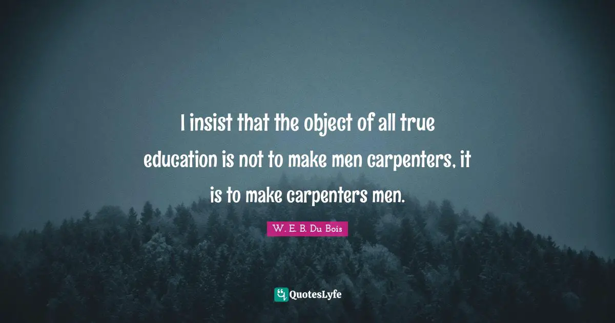 I insist that the object of all true education is not to make men carpenters, it is to make carpenters men.