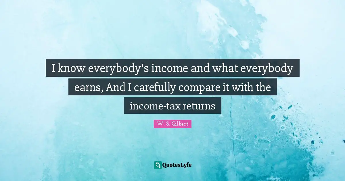 I know everybody's income and what everybody earns, And I carefully compare it with the income-tax returns