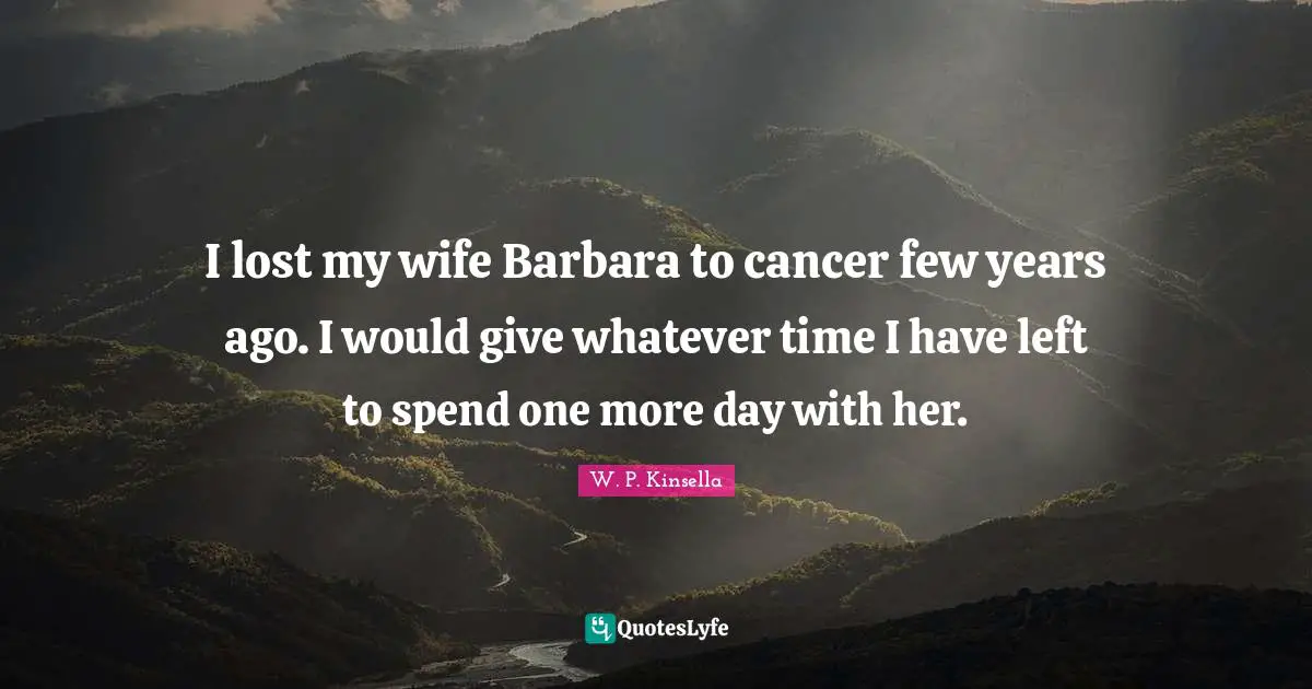 I lost my wife Barbara to cancer few years ago. I would give whatever time I have left to spend one more day with her.