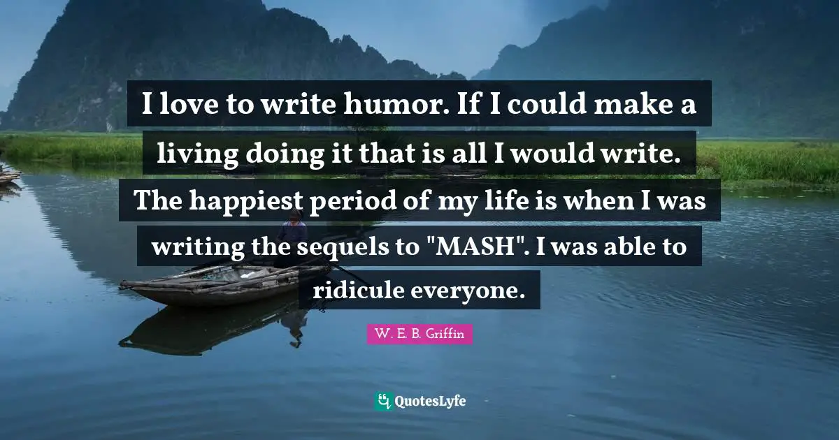 I love to write humor. If I could make a living doing it that is all I would write. The happiest period of my life is when I was writing the sequels to "MASH". I was able to ridicule everyone.