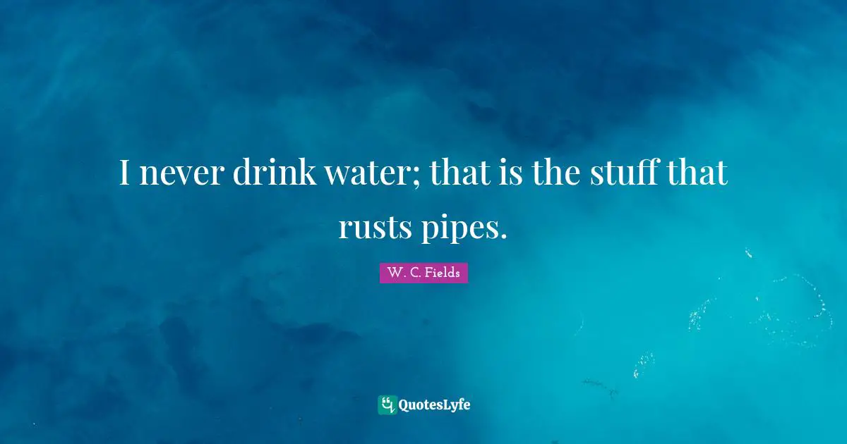 I never drink water; that is the stuff that rusts pipes.