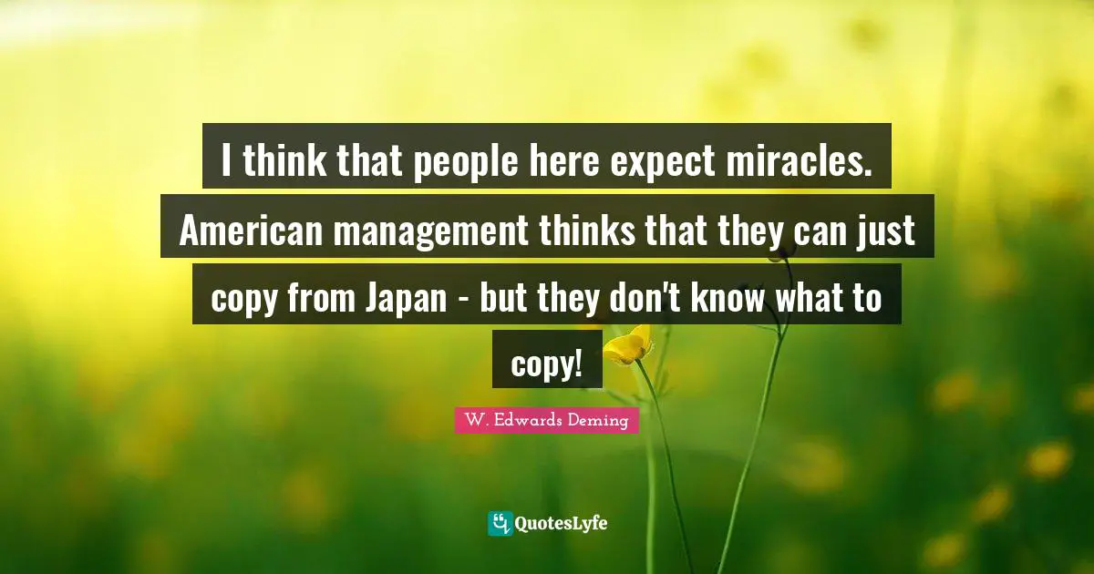 I think that people here expect miracles. American management thinks that they can just copy from Japan - but they don't know what to copy!