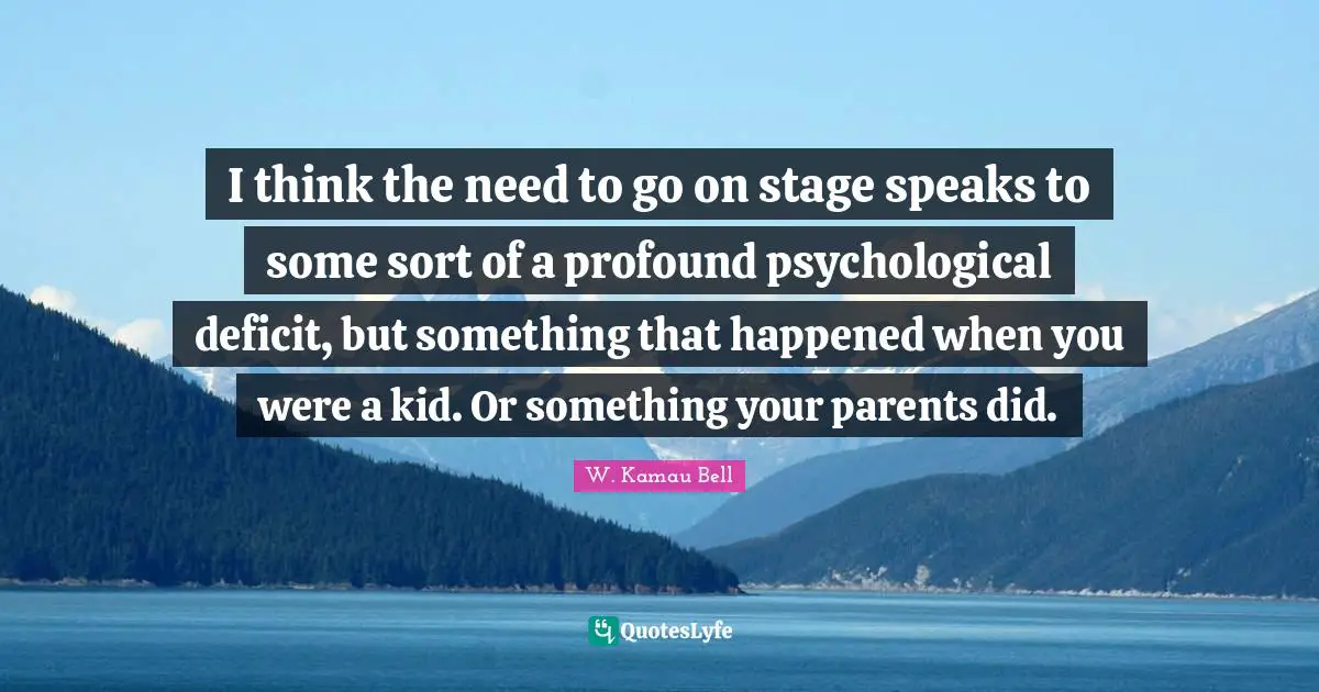 I think the need to go on stage speaks to some sort of a profound psychological deficit, but something that happened when you were a kid. Or something your parents did.