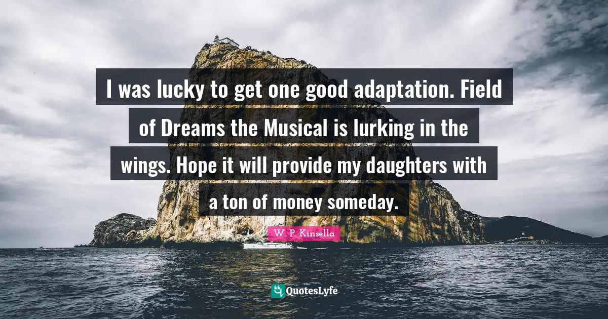 I was lucky to get one good adaptation. Field of Dreams the Musical is lurking in the wings. Hope it will provide my daughters with a ton of money someday.
