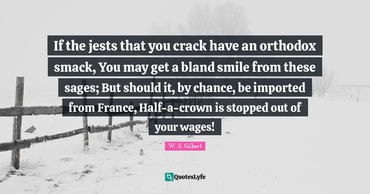 Smack Quotes: "If the jests that you crack have an orthodox smack, You may get a bland smile from these sages; But should it, by chance, be imported from France, Half-a-crown is stopped out of your wages!"