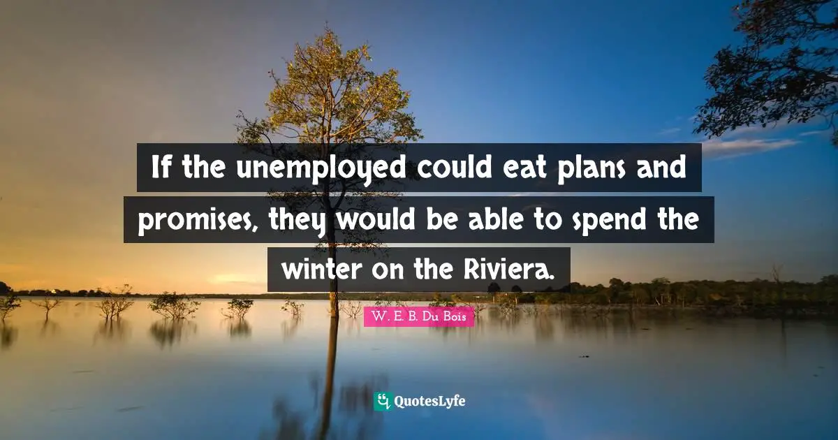 If the unemployed could eat plans and promises, they would be able to spend the winter on the Riviera.