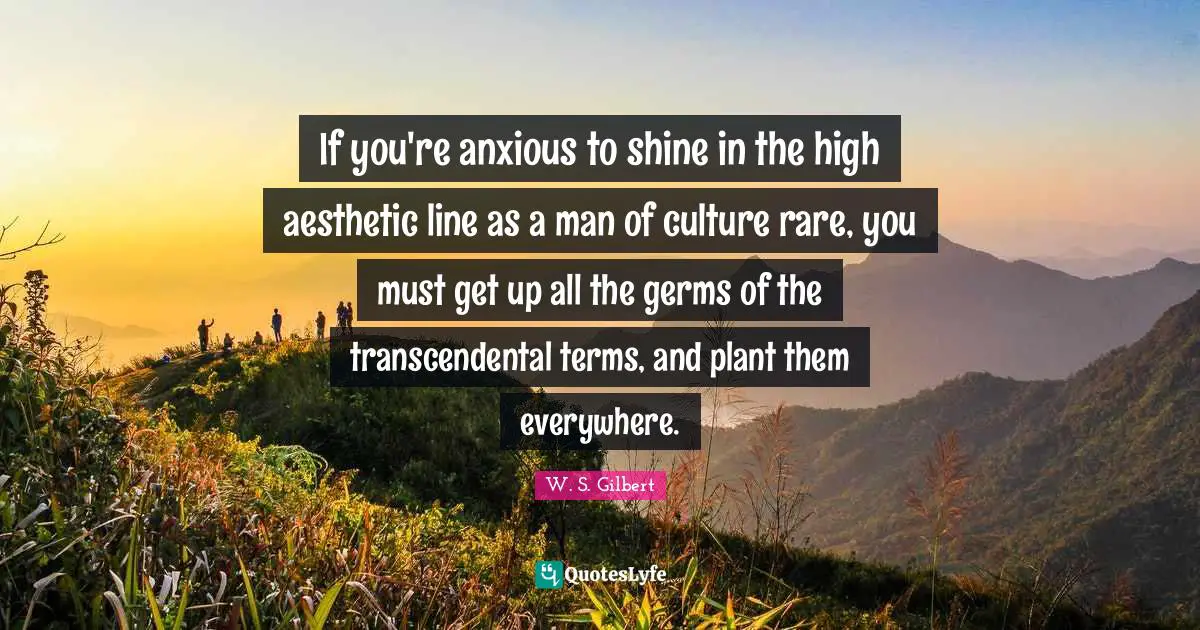 If you're anxious to shine in the high aesthetic line as a man of culture rare, you must get up all the germs of the transcendental terms, and plant them everywhere.