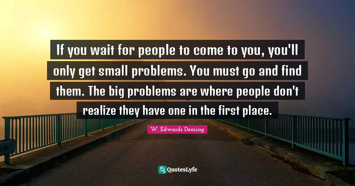 W. Edwards Deming Quotes: "If you wait for people to come to you, you'll only get small problems. You must go and find them. The big problems are where people don't realize they have one in the first place."