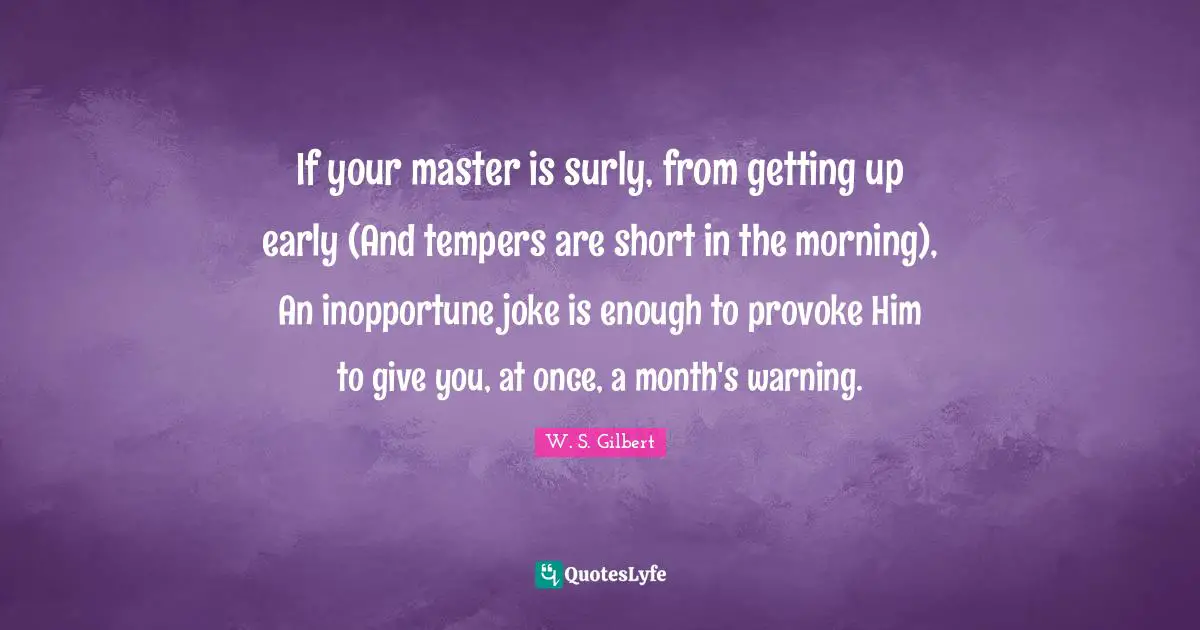 If your master is surly, from getting up early (And tempers are short in the morning), An inopportune joke is enough to provoke Him to give you, at once, a month's warning.