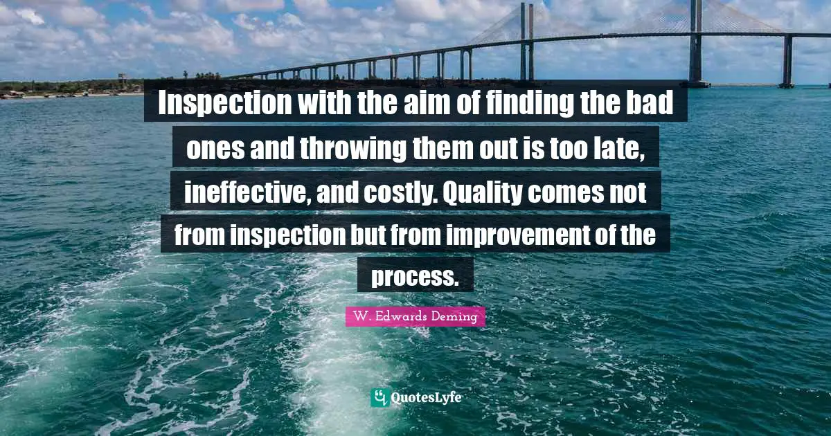W. Edwards Deming Quotes: Inspection with the aim of finding the bad ones and throwing them out is too late, ineffective, and costly. Quality comes not from inspection but from improvement of the process.
