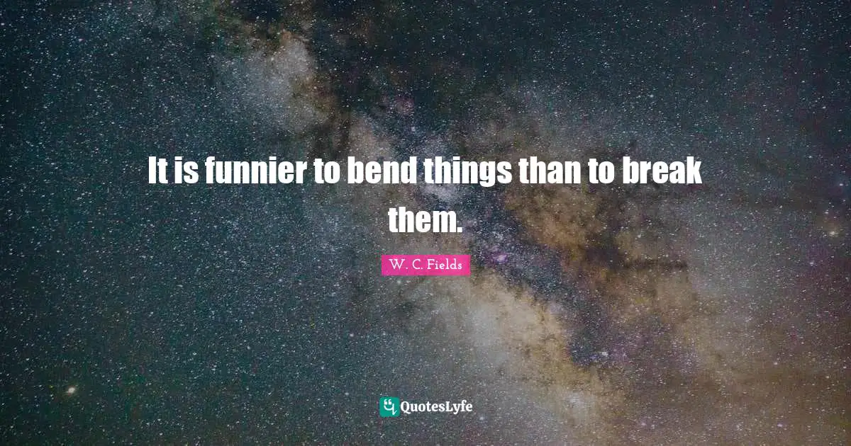 It is funnier to bend things than to break them.