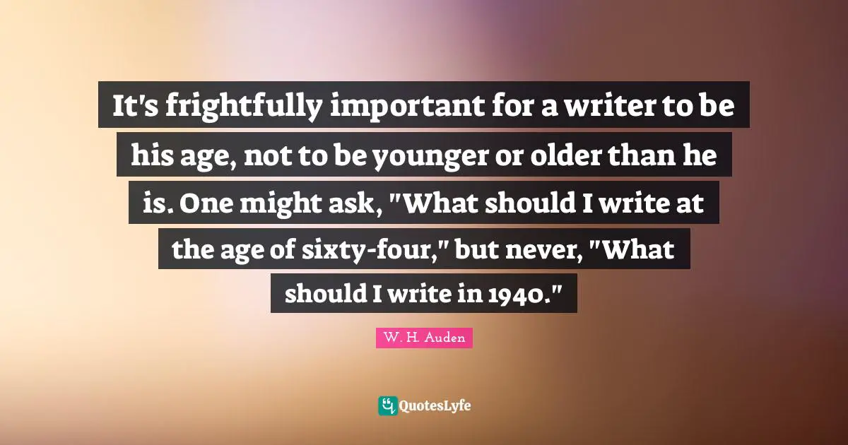 It's frightfully important for a writer to be his age, not to be younger or older than he is. One might ask, "What should I write at the age of sixty-four," but never, "What should I write in 1940."