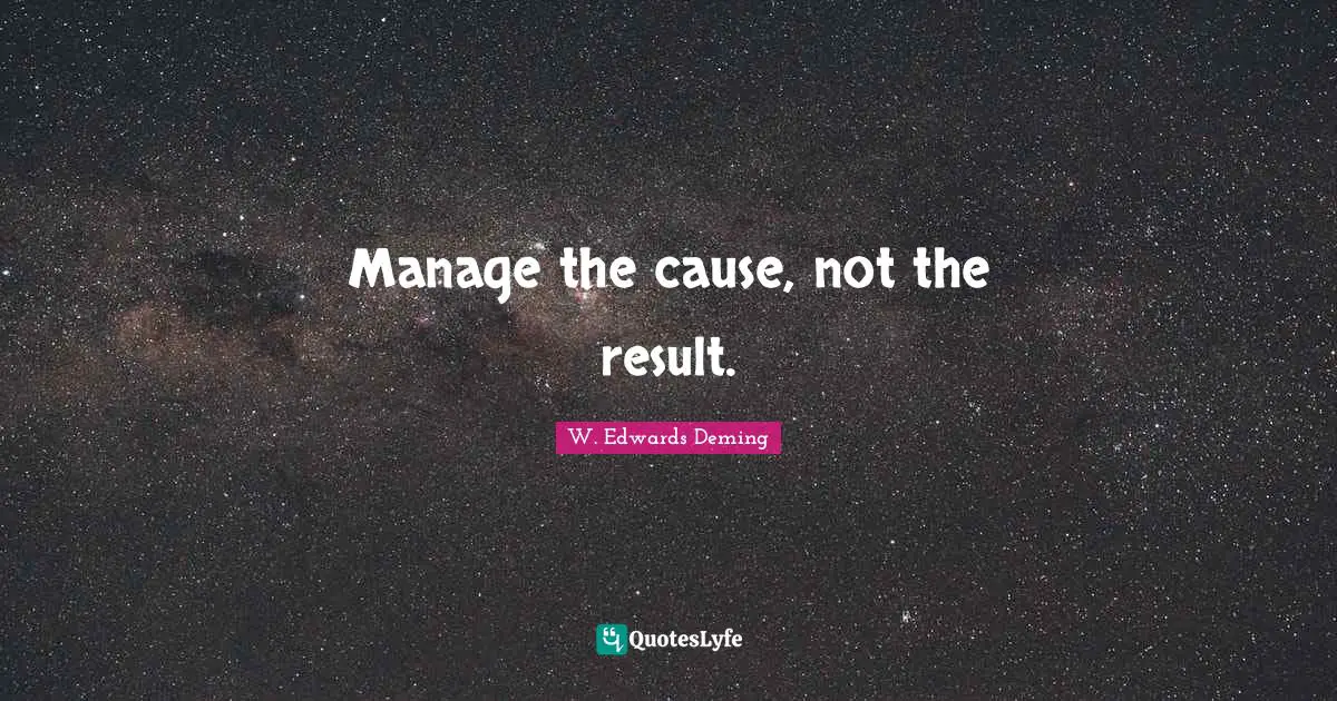W. Edwards Deming Quotes: Manage the cause, not the result.