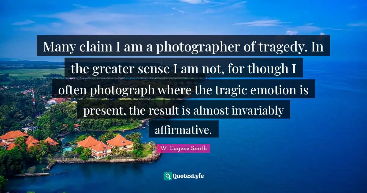 W. Eugene Smith Quotes: "Many claim I am a photographer of tragedy. In the greater sense I am not, for though I often photograph where the tragic emotion is present, the result is almost invariably affirmative."