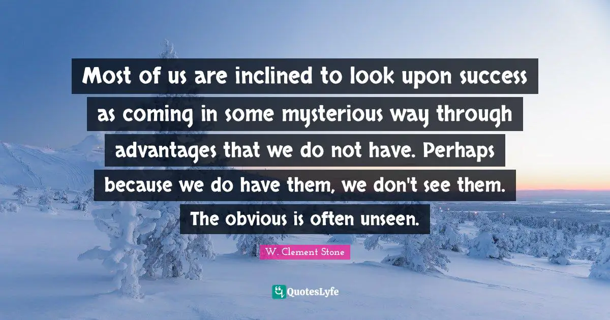 Most of us are inclined to look upon success as coming in some mysterious way through advantages that we do not have. Perhaps because we do have them, we don't see them. The obvious is often unseen.
